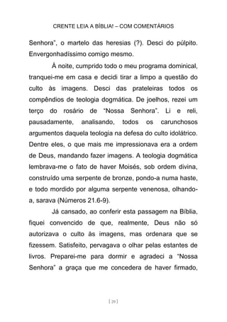 CRENTE LEIA A BÍBLIA! – COM COMENTÁRIOS
[ 29 ]
Senhora”, o martelo das heresias (?). Desci do púlpito.
Envergonhadíssimo comigo mesmo.
À noite, cumprido todo o meu programa dominical,
tranquei-me em casa e decidi tirar a limpo a questão do
culto às imagens. Desci das prateleiras todos os
compêndios de teologia dogmática. De joelhos, rezei um
terço do rosário de “Nossa Senhora”. Li e reli,
pausadamente, analisando, todos os carunchosos
argumentos daquela teologia na defesa do culto idolátrico.
Dentre eles, o que mais me impressionava era a ordem
de Deus, mandando fazer imagens. A teologia dogmática
lembrava-me o fato de haver Moisés, sob ordem divina,
construído uma serpente de bronze, pondo-a numa haste,
e todo mordido por alguma serpente venenosa, olhando-
a, sarava (Números 21.6-9).
Já cansado, ao conferir esta passagem na Bíblia,
fiquei convencido de que, realmente, Deus não só
autorizava o culto às imagens, mas ordenara que se
fizessem. Satisfeito, pervagava o olhar pelas estantes de
livros. Preparei-me para dormir e agradeci a “Nossa
Senhora” a graça que me concedera de haver firmado,
 