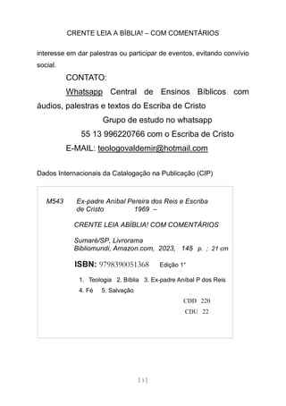 CRENTE LEIA A BÍBLIA! – COM COMENTÁRIOS
[ 3 ]
interesse em dar palestras ou participar de eventos, evitando convívio
social.
CONTATO:
Whatsapp Central de Ensinos Bíblicos com
áudios, palestras e textos do Escriba de Cristo
Grupo de estudo no whatsapp
55 13 996220766 com o Escriba de Cristo
E-MAIL: teologovaldemir@hotmail.com
Dados Internacionais da Catalogação na Publicação (CIP)
M543 Ex-padre Aníbal Pereira dos Reis e Escriba
de Cristo 1969 –
CRENTE LEIA ABÍBLIA! COM COMENTÁRIOS
Sumaré/SP, Livrorama
Bibliomundi, Amazon.com, 2023, 145 p. ; 21 cm
ISBN: 9798390051368 Edição 1°
1. Teologia 2. Bíblia 3. Ex-padre Aníbal P dos Reis
4. Fé 5. Salvação
CDD 220
CDU 22
 