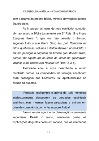CRENTE LEIA A BÍBLIA! – COM COMENTÁRIOS
[ 30 ]
com o exame da própria Bíblia, minhas convicções quanto
àquele culto.
Ao ir apagar as luzes do meu escritório, contudo,
abri ao acaso a Bíblia justamente em 2º Reis 18 e li que
Ezequias fizera “o que era reto perante o Senhor,
segundo tudo o que fizera Davi, seu pai. Removeu os
altos, quebrou as colunas e deitou abaixo o poste-ídolo; e
fez em pedaços a serpente de bronze que Moisés fizera,
porque até àquele dia os filhos de Israel lhe queimavam
incenso e lhe chamavam Neustã” (2º Reis 18.3-4).
Atordoado com a nova descoberta e muito
revoltado porque os compêndios de teologia encobriam
essa passagem das Escrituras, fui aprofundar-me no
estudo da questão.
[Pessoas inteligentes e acima de tudo honestas
intelectualmente descobrem as verdades espirituais
sozinhas, elas mesmas fazem pesquisas e entram em
crise de consciência como fez o padre Aníbal]
Faz-se mister agora uma observação sumamente
importante. Desde o início, sentia-me preso às
explicações daquelas notas em rodapé, que as chamadas
 