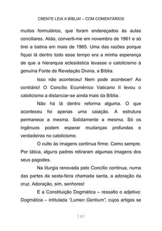 CRENTE LEIA A BÍBLIA! – COM COMENTÁRIOS
[ 32 ]
muitos formulários, que foram endereçados às aulas
conciliares. Aliás, converti-me em novembro de 1961 e só
tirei a batina em maio de 1965. Uma das razões porque
fiquei lá dentro todo esse tempo era a minha esperança
de que a hierarquia eclesiástica levasse o catolicismo à
genuína Fonte de Revelação Divina, a Bíblia.
Isso não aconteceu! Nem pode acontecer! Ao
contrário! O Concílio Ecumênico Vaticano II levou o
catolicismo a distanciar-se ainda mais da Bíblia.
Não há lá dentro reforma alguma. O que
aconteceu foi apenas uma caiação. A estrutura
permanece a mesma. Solidamente a mesma. Só os
ingênuos podem esperar mudanças profundas e
verdadeiras no catolicismo.
O culto às imagens continua firme. Como sempre.
Por tática, alguns padres retiraram algumas imagens dos
seus pagodes.
Na liturgia renovada pelo Concílio continua, numa
das partes da sexta-feira chamada santa, a adoração da
cruz. Adoração, sim, senhores!
E a Constituição Dogmática – ressalto o adjetivo:
Dogmática – intitulada “Lumen Gentium”, cujos artigos se
 