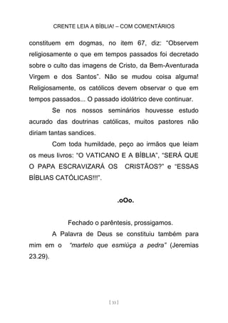 CRENTE LEIA A BÍBLIA! – COM COMENTÁRIOS
[ 33 ]
constituem em dogmas, no item 67, diz: “Observem
religiosamente o que em tempos passados foi decretado
sobre o culto das imagens de Cristo, da Bem-Aventurada
Virgem e dos Santos”. Não se mudou coisa alguma!
Religiosamente, os católicos devem observar o que em
tempos passados... O passado idolátrico deve continuar.
Se nos nossos seminários houvesse estudo
acurado das doutrinas católicas, muitos pastores não
diriam tantas sandices.
Com toda humildade, peço ao irmãos que leiam
os meus livros: “O VATICANO E A BÍBLIA”, “SERÁ QUE
O PAPA ESCRAVIZARÁ OS CRISTÃOS?” e “ESSAS
BÍBLIAS CATÓLICAS!!!”.
.oOo.
Fechado o parêntesis, prossigamos.
A Palavra de Deus se constituiu também para
mim em o “martelo que esmiúça a pedra” (Jeremias
23.29).
 