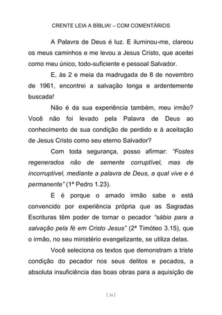 CRENTE LEIA A BÍBLIA! – COM COMENTÁRIOS
[ 34 ]
A Palavra de Deus é luz. E iluminou-me, clareou
os meus caminhos e me levou a Jesus Cristo, que aceitei
como meu único, todo-suficiente e pessoal Salvador.
E, às 2 e meia da madrugada de 8 de novembro
de 1961, encontrei a salvação longa e ardentemente
buscada!
Não é da sua experiência também, meu irmão?
Você não foi levado pela Palavra de Deus ao
conhecimento de sua condição de perdido e à aceitação
de Jesus Cristo como seu eterno Salvador?
Com toda segurança, posso afirmar: “Fostes
regenerados não de semente corruptível, mas de
incorruptível, mediante a palavra de Deus, a qual vive e é
permanente” (1ª Pedro 1.23).
E é porque o amado irmão sabe e está
convencido por experiência própria que as Sagradas
Escrituras têm poder de tornar o pecador “sábio para a
salvação pela fé em Cristo Jesus” (2ª Timóteo 3.15), que
o irmão, no seu ministério evangelizante, se utiliza delas.
Você seleciona os textos que demonstram a triste
condição do pecador nos seus delitos e pecados, a
absoluta insuficiência das boas obras para a aquisição de
 