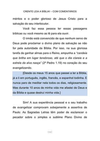CRENTE LEIA A BÍBLIA! – COM COMENTÁRIOS
[ 35 ]
méritos e o poder glorioso de Jesus Cristo para a
salvação do seu interlocutor.
Você faz essa pessoa ler essas passagens
bíblicas ou você mesmo as lê para ela ouvir.
O irmão está convencido de que nenhum servo de
Deus pode proclamar o divino plano de salvação se não
for pela autoridade da Bíblia. Por isso, na sua gloriosa
tarefa de ganhar almas para o Reino, empunha a “candeia
que brilha em lugar tenebroso, até que o dia clareie e a
estrela da alva nasça” (2ª Pedro 1.19) no coração do seu
evangelizando.
[Desde os meus 15 anos que passei a ler a Bíblia,
já a li em português, inglês, francês, e espanhol todinha. E
nunca paro de meditar nela todos os dias, religiosamente.
Mas durante 10 anos de minha vida me afastei de Deus e
da Bíblia e quase destruí minha vida.]
Sim! A sua experiência pessoal e o seu trabalho
de evangelizar comprovam sobejamente a assertiva de
Paulo: As Sagradas Letras têm poder de esclarecer o
pecador sobre o simples e sublime Plano Divino de
 