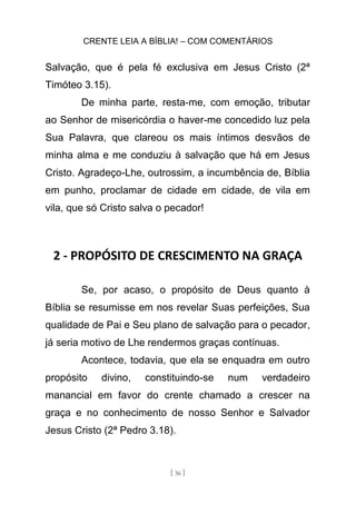 CRENTE LEIA A BÍBLIA! – COM COMENTÁRIOS
[ 36 ]
Salvação, que é pela fé exclusiva em Jesus Cristo (2ª
Timóteo 3.15).
De minha parte, resta-me, com emoção, tributar
ao Senhor de misericórdia o haver-me concedido luz pela
Sua Palavra, que clareou os mais íntimos desvãos de
minha alma e me conduziu à salvação que há em Jesus
Cristo. Agradeço-Lhe, outrossim, a incumbência de, Bíblia
em punho, proclamar de cidade em cidade, de vila em
vila, que só Cristo salva o pecador!
2 - PROPÓSITO DE CRESCIMENTO NA GRAÇA
Se, por acaso, o propósito de Deus quanto à
Bíblia se resumisse em nos revelar Suas perfeições, Sua
qualidade de Pai e Seu plano de salvação para o pecador,
já seria motivo de Lhe rendermos graças contínuas.
Acontece, todavia, que ela se enquadra em outro
propósito divino, constituindo-se num verdadeiro
manancial em favor do crente chamado a crescer na
graça e no conhecimento de nosso Senhor e Salvador
Jesus Cristo (2ª Pedro 3.18).
 