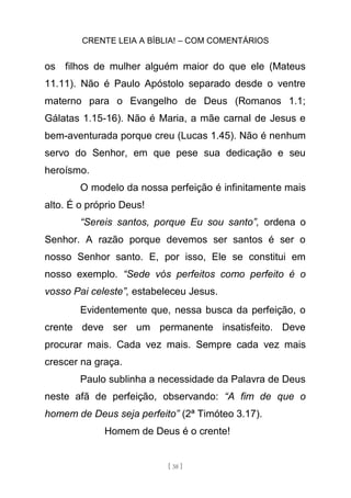 CRENTE LEIA A BÍBLIA! – COM COMENTÁRIOS
[ 38 ]
os filhos de mulher alguém maior do que ele (Mateus
11.11). Não é Paulo Apóstolo separado desde o ventre
materno para o Evangelho de Deus (Romanos 1.1;
Gálatas 1.15-16). Não é Maria, a mãe carnal de Jesus e
bem-aventurada porque creu (Lucas 1.45). Não é nenhum
servo do Senhor, em que pese sua dedicação e seu
heroísmo.
O modelo da nossa perfeição é infinitamente mais
alto. É o próprio Deus!
“Sereis santos, porque Eu sou santo”, ordena o
Senhor. A razão porque devemos ser santos é ser o
nosso Senhor santo. E, por isso, Ele se constitui em
nosso exemplo. “Sede vós perfeitos como perfeito é o
vosso Pai celeste”, estabeleceu Jesus.
Evidentemente que, nessa busca da perfeição, o
crente deve ser um permanente insatisfeito. Deve
procurar mais. Cada vez mais. Sempre cada vez mais
crescer na graça.
Paulo sublinha a necessidade da Palavra de Deus
neste afã de perfeição, observando: “A fim de que o
homem de Deus seja perfeito” (2ª Timóteo 3.17).
Homem de Deus é o crente!
 