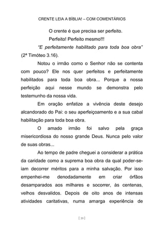CRENTE LEIA A BÍBLIA! – COM COMENTÁRIOS
[ 39 ]
O crente é que precisa ser perfeito.
Perfeito! Perfeito mesmo!!!
“E perfeitamente habilitado para toda boa obra”
(2ª Timóteo 3.16).
Notou o irmão como o Senhor não se contenta
com pouco? Ele nos quer perfeitos e perfeitamente
habilitados para toda boa obra... Porque a nossa
perfeição aqui nesse mundo se demonstra pelo
testemunho da nossa vida.
Em oração enfatize a vivência deste desejo
alcandorado do Pai: o seu aperfeiçoamento e a sua cabal
habilitação para toda boa obra.
O amado irmão foi salvo pela graça
misericordiosa do nosso grande Deus. Nunca pelo valor
de suas obras...
Ao tempo de padre cheguei a considerar a prática
da caridade como a suprema boa obra da qual poder-se-
iam decorrer méritos para a minha salvação. Por isso
empenhei-me denodadamente em criar órfãos
desamparados aos milhares e socorrer, às centenas,
velhos desvalidos. Depois de oito anos de intensas
atividades caritativas, numa amarga experiência de
 