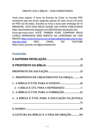 CRENTE LEIA A BÍBLIA! – COM COMENTÁRIOS
[ 4 ]
Você pode adquirir 5 livros do Escriba de Cristo no formato PDF
recebendo pelo seu email, pagando apenas 35 reais via pix [10 livros
em PDF por 50 reais] . Escolha os livros e avise pelo whatsapp 55 13
996220766. LISTA DOS MEUS QUASE 300 LIVROS PUBLICADOS
https://escribadecristo.blogspot.com/2023/03/lista-atualizada-dos-
livros-ate-marco.html VOCÊ TAMBÉM PODE COMPRAR MEUS
LIVROS IMPRESSOS MAIS BARATO NA LIVRORAMA NO LINK
ABAIXO:https://www.livrorama.com.br/loja/categoria/index.php?q=esc
riba+de+cristo MEU CANAL NO YOUTUBE
https://www.youtube.com/@escribadecristo
Conteúdo
A SUPREMA REVELAÇÃO............................................... 10
O PROPÓSITO DA BÍBLIA................................................22
PROPÓSITO DE SALVAÇÃO.............................................23
2 - PROPÓSITO DE CRESCIMENTO NA GRAÇA..........36
1 - A BÍBLIA É ÚTIL PARA O ENSINO............................46
2 - A BÍBLIA É ÚTIL PARA A REPREENSÃO............................ 55
3 - A BÍBLIA É ÚTIL PARA A CORREÇÃO......................65
4 - A BÍBLIA É ÚTIL PARA A EDUCAÇÃO NA JUSTIÇA
...............................................................................................75
E AGORA? ............................................................................86
A LEITURA DA BÍBLIA E A VIDA DE ORAÇÃO...........101
 