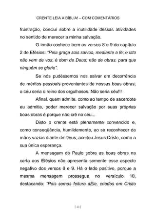 CRENTE LEIA A BÍBLIA! – COM COMENTÁRIOS
[ 40 ]
frustração, concluí sobre a inutilidade dessas atividades
no sentido de merecer a minha salvação.
O irmão conhece bem os versos 8 e 9 do capítulo
2 de Efésios: “Pela graça sois salvos, mediante a fé; e isto
não vem de vós, é dom de Deus; não de obras, para que
ninguém se glorie”.
Se nós pudéssemos nos salvar em decorrência
de méritos pessoais provenientes de nossas boas obras,
o céu seria o reino dos orgulhosos. Não seria céu!!!
Afinal, quem admite, como ao tempo de sacerdote
eu admitia, poder merecer salvação por suas próprias
boas obras é porque não crê no céu...
Disto o crente está plenamente convencido e,
como conseqüência, humildemente, ao se reconhecer de
mãos vazias diante de Deus, aceitou Jesus Cristo, como a
sua única esperança.
A mensagem de Paulo sobre as boas obras na
carta aos Efésios não apresenta somente esse aspecto
negativo dos versos 8 e 9. Há o lado positivo, porque a
mesma mensagem prossegue no versículo 10,
destacando: “Pois somos feitura dEle, criados em Cristo
 