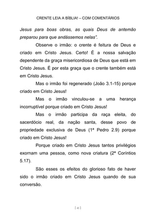 CRENTE LEIA A BÍBLIA! – COM COMENTÁRIOS
[ 41 ]
Jesus para boas obras, as quais Deus de antemão
preparou para que andássemos nelas”.
Observe o irmão: o crente é feitura de Deus e
criado em Cristo Jesus. Certo! É a nossa salvação
dependente da graça misericordiosa de Deus que está em
Cristo Jesus. É por esta graça que o crente também está
em Cristo Jesus.
Mas o irmão foi regenerado (João 3.1-15) porque
criado em Cristo Jesus!
Mas o irmão vinculou-se a uma herança
incorruptível porque criado em Cristo Jesus!
Mas o irmão participa da raça eleita, do
sacerdócio real, da nação santa, desse povo de
propriedade exclusiva de Deus (1ª Pedro 2.9) porque
criado em Cristo Jesus!
Porque criado em Cristo Jesus tantos privilégios
exornam uma pessoa, como nova criatura (2ª Coríntios
5.17).
São esses os efeitos do glorioso fato de haver
sido o irmão criado em Cristo Jesus quando de sua
conversão.
 