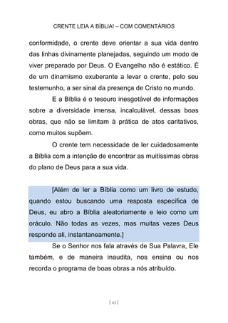 CRENTE LEIA A BÍBLIA! – COM COMENTÁRIOS
[ 43 ]
conformidade, o crente deve orientar a sua vida dentro
das linhas divinamente planejadas, seguindo um modo de
viver preparado por Deus. O Evangelho não é estático. É
de um dinamismo exuberante a levar o crente, pelo seu
testemunho, a ser sinal da presença de Cristo no mundo.
E a Bíblia é o tesouro inesgotável de informações
sobre a diversidade imensa, incalculável, dessas boas
obras, que não se limitam à prática de atos caritativos,
como muitos supõem.
O crente tem necessidade de ler cuidadosamente
a Bíblia com a intenção de encontrar as muitíssimas obras
do plano de Deus para a sua vida.
[Além de ler a Bíblia como um livro de estudo,
quando estou buscando uma resposta específica de
Deus, eu abro a Bíblia aleatoriamente e leio como um
oráculo. Não todas as vezes, mas muitas vezes Deus
responde ali, instantaneamente.]
Se o Senhor nos fala através de Sua Palavra, Ele
também, e de maneira inaudita, nos ensina ou nos
recorda o programa de boas obras a nós atribuído.
 