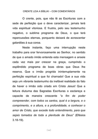 CRENTE LEIA A BÍBLIA! – COM COMENTÁRIOS
[ 44 ]
O crente, pois, que não lê as Escrituras com a
sede de perfeição que o deve caracterizar, jamais terá
vida espiritual vitoriosa. E frustra, pelo seu testemunho
negativo, o sublime programa de Deus, o que terá
repercussões eternas, porquanto deixará de acrescentar
galardões à sua coroa.
Neste instante, faço uma interrupção neste
trabalho para orar fervorosamente ao Senhor, no sentido
de que o amado irmão entenda esta mensagem e anseie
cada vez mais por crescer na graça, cumprindo o
esplêndido programa de boas obras que Deus lhe
reserva. Que o irmão progrida ininterruptamente na
perfeição espiritual a que foi chamado! Que a sua vida
seja um vibrante testemunho da inefável realidade do fato
de haver o irmão sido criado em Cristo Jesus! Que a
leitura diuturna das Sagradas Escrituras o esclareça e
capacite de maneira crescente “a fim de poder
compreender, com todos os santos, qual é a largura, e o
comprimento, e a altura, e a profundidade, e conhecer o
amor de Cristo, que excede todo entendimento, para que
sejais tomados de toda a plenitude de Deus” (Efésios
3.18-19).
 