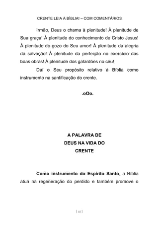 CRENTE LEIA A BÍBLIA! – COM COMENTÁRIOS
[ 45 ]
Irmão, Deus o chama à plenitude! À plenitude de
Sua graça! À plenitude do conhecimento de Cristo Jesus!
À plenitude do gozo do Seu amor! À plenitude da alegria
da salvação! À plenitude da perfeição no exercício das
boas obras! À plenitude dos galardões no céu!
Daí o Seu propósito relativo à Bíblia como
instrumento na santificação do crente.
.oOo.
A PALAVRA DE
DEUS NA VIDA DO
CRENTE
Como instrumento do Espírito Santo, a Bíblia
atua na regeneração do perdido e também promove o
 
