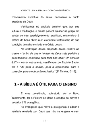 CRENTE LEIA A BÍBLIA! – COM COMENTÁRIOS
[ 46 ]
crescimento espiritual do salvo, consoante o duplo
propósito de Deus.
Verificamos no capítulo anterior que, por sua
leitura e meditação, o crente poderá crescer na graça em
busca do seu aperfeiçoamento espiritual, movendo-o à
prática de boas obras num eloqüente testemunho de sua
condição de salvo e criado em Cristo Jesus.
Na efetivação desse propósito divino relativo ao
crente – “a fim de que o homem de Deus seja perfeito e
perfeitamente habilitado para toda boa obra” (2ª Timóteo
3.17) – como instrumento santificador do Espírito Santo,
ela é “útil para o ensino, para a repreensão, para a
correção, para a educação na justiça” (2ª Timóteo 3.16).
1 - A BÍBLIA É ÚTIL PARA O ENSINO
É uma constância, sobretudo em o Novo
Testamento, ter a Palavra de Deus o condão de mover o
pecador à fé evangélica.
Fé evangélica que move a inteligência a aderir à
verdade revelada por Deus que não se engana e nem
 