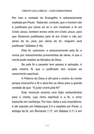 CRENTE LEIA A BÍBLIA! – COM COMENTÁRIOS
[ 48 ]
Por isso a verdade do Evangelho é soberanamente
exaltada por Paulo: “Sabendo, contudo, que o homem não
é justificado por obras da lei e sim mediante a fé em
Cristo Jesus, também temos crido em Cristo Jesus, para
que fôssemos justificados pela fé em Cristo e não por
obras da lei, pois, por obras da lei, ninguém será
justificado” (Gálatas 2.16).
Pela fé, outrossim, e exclusivamente pela fé, e
nunca por merecimentos provenientes de obras, é que o
crente pode receber as bênçãos de Deus.
Se pela fé o pecador tem acesso à salvação, é
pela mesma fé que o justificado tem acesso ao
crescimento espiritual.
A Palavra de Deus é útil para o ensino do crente
porque ensina-lhe a fé e abre-lhe os olhos para a grande
verdade de que: “O justo viverá pela fé!”
Este versículo encerra uma lição extraordinária
para o crente, cujo clima espiritual é a fé, o amor
traduzido em confiança. Por isso, dada a sua importância,
é ele exposto em Habacuque 2.4 e repetido por Paulo, o
teólogo da fé, em Romanos 1.17, em Gálatas 3.11 e em
 