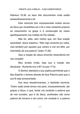 CRENTE LEIA A BÍBLIA! – COM COMENTÁRIOS
[ 49 ]
Hebreus 10.38, os seus três documentos onde exalta
extraordinariamente a fé.
Este versículo tem impressionado muitos servos
de Deus por revelarlhes ser a fé o meio ambiente propício
ao crescimento na graça e à consecução do nosso
aperfeiçoamento nos moldes do Pai celeste.
Não foi, aliás, sem motivo que, em Sua oração
sacerdotal, Jesus impetrou: “Não rogo somente por estes,
mas também por aqueles que vierem a crer em Mim, por
intermédio da sua palavra” (João 17.20).
Que a oração de Jesus encontre ressonância em
seu coração!
Meu amado irmão, faça sua a oração dos
discípulos: “Aumenta-nos a fé!” (Lucas 17.5).
O Senhor atenderá a sua súplica permitindo que o
Seu Espírito o ilumine através de Sua Palavra para que a
sua fé seja acrescentada.
Aos seus tessalonicenses, o Apóstolo escrevia:
“Outra razão ainda temos nós para, incessantemente, dar
graças a Deus: é que, tendo vós recebido a palavra que
de nós ouvistes, que é de Deus, acolhestes não como
palavra de homens e sim como, em verdade é, a palavra
 