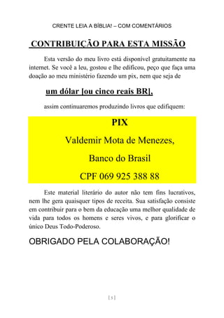 CRENTE LEIA A BÍBLIA! – COM COMENTÁRIOS
[ 5 ]
CONTRIBUIÇÃO PARA ESTA MISSÃO
Esta versão do meu livro está disponível gratuitamente na
internet. Se você a leu, gostou e lhe edificou, peço que faça uma
doação ao meu ministério fazendo um pix, nem que seja de
um dólar [ou cinco reais BR],
assim continuaremos produzindo livros que edifiquem:
PIX
Valdemir Mota de Menezes,
Banco do Brasil
CPF 069 925 388 88
Este material literário do autor não tem fins lucrativos,
nem lhe gera quaisquer tipos de receita. Sua satisfação consiste
em contribuir para o bem da educação uma melhor qualidade de
vida para todos os homens e seres vivos, e para glorificar o
único Deus Todo-Poderoso.
OBRIGADO PELA COLABORAÇÃO!
 