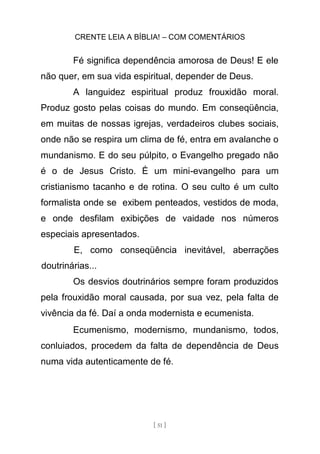 CRENTE LEIA A BÍBLIA! – COM COMENTÁRIOS
[ 51 ]
Fé significa dependência amorosa de Deus! E ele
não quer, em sua vida espiritual, depender de Deus.
A languidez espiritual produz frouxidão moral.
Produz gosto pelas coisas do mundo. Em conseqüência,
em muitas de nossas igrejas, verdadeiros clubes sociais,
onde não se respira um clima de fé, entra em avalanche o
mundanismo. E do seu púlpito, o Evangelho pregado não
é o de Jesus Cristo. É um mini-evangelho para um
cristianismo tacanho e de rotina. O seu culto é um culto
formalista onde se exibem penteados, vestidos de moda,
e onde desfilam exibições de vaidade nos números
especiais apresentados.
E, como conseqüência inevitável, aberrações
doutrinárias...
Os desvios doutrinários sempre foram produzidos
pela frouxidão moral causada, por sua vez, pela falta de
vivência da fé. Daí a onda modernista e ecumenista.
Ecumenismo, modernismo, mundanismo, todos,
conluiados, procedem da falta de dependência de Deus
numa vida autenticamente de fé.
 