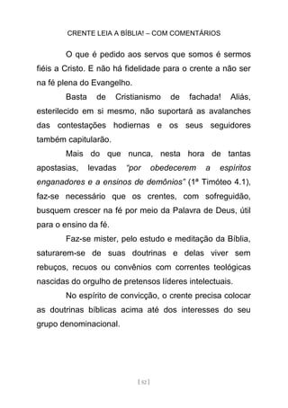 CRENTE LEIA A BÍBLIA! – COM COMENTÁRIOS
[ 52 ]
O que é pedido aos servos que somos é sermos
fiéis a Cristo. E não há fidelidade para o crente a não ser
na fé plena do Evangelho.
Basta de Cristianismo de fachada! Aliás,
esterilecido em si mesmo, não suportará as avalanches
das contestações hodiernas e os seus seguidores
também capitularão.
Mais do que nunca, nesta hora de tantas
apostasias, levadas “por obedecerem a espíritos
enganadores e a ensinos de demônios” (1ª Timóteo 4.1),
faz-se necessário que os crentes, com sofreguidão,
busquem crescer na fé por meio da Palavra de Deus, útil
para o ensino da fé.
Faz-se mister, pelo estudo e meditação da Bíblia,
saturarem-se de suas doutrinas e delas viver sem
rebuços, recuos ou convênios com correntes teológicas
nascidas do orgulho de pretensos líderes intelectuais.
No espírito de convicção, o crente precisa colocar
as doutrinas bíblicas acima até dos interesses do seu
grupo denominacional.
 