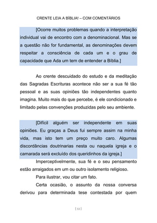 CRENTE LEIA A BÍBLIA! – COM COMENTÁRIOS
[ 53 ]
[Ocorre muitos problemas quando a interpretação
individual vai de encontro com a denominacional. Mas se
a questão não for fundamental, as denominações devem
respeitar a consciência de cada um e o grau de
capacidade que Ada um tem de entender a Bíblia.]
Ao crente descuidado do estudo e da meditação
das Sagradas Escrituras acontece não ser a sua fé tão
pessoal e as suas opiniões tão independentes quanto
imagina. Muito mais do que percebe, é ele condicionado e
limitado pelas convenções produzidas pelo seu ambiente.
[Difícil alguém ser independente em suas
opiniões. Eu graças a Deus fui sempre assim na minha
vida, mas isto tem um preço muito caro. Algumas
discordâncias doutrinarias nesta ou naquela igreja e o
camarada será excluído dos queridinhos da igreja.]
Imperceptivelmente, sua fé e o seu pensamento
estão arraigados em um ou outro isolamento religioso.
Para ilustrar, vou citar um fato.
Certa ocasião, o assunto da nossa conversa
derivou para determinada tese contestada por quem
 
