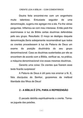 CRENTE LEIA A BÍBLIA! – COM COMENTÁRIOS
[ 55 ]
Doutra feita encontrei-me com um engenheiro
muito talentoso. Entusiasta seguidor de uma
denominação, sugeriu-me agregar-me a ela. Fiz-lhe várias
perguntas. Inflamou-se com meu interesse. Então pedi-lhe
examinasse à luz da Bíblia certas doutrinas defendidas
pelo seu grupo. Resultado: O moço se desligou daquela
denominação.Seria sobejamente recomendável que todos
os crentes procedessem à luz da Palavra de Deus um
exame da posição doutrinária do seu grupo
denominacional. Caso as doutrinas sustentadas por ele se
encontrem de acordo com a Bíblia, verificar se, na prática,
a máquina denominacional vive essas mesmas doutrinas.
Garanto uma coisa: Os crentes que fizerem esse
teste ficarão surpresos!
A Palavra de Deus é útil para nos ensinar a fé. E,
fiéis discípulos do Senhor, gozaremos da inefável
liberdade dos filhos de Deus!
2 - A BÍBLIA É ÚTIL PARA A REPREENSÃO
O pecado debilita espiritualmente o crente. Torna-
se joguete das paixões.
 