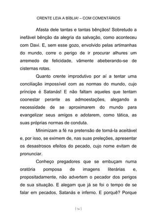 CRENTE LEIA A BÍBLIA! – COM COMENTÁRIOS
[ 56 ]
Afasta dele tantas e tantas bênçãos! Sobretudo a
inefável bênção da alegria da salvação, como aconteceu
com Davi. E, sem esse gozo, envolvido pelas artimanhas
do mundo, corre o perigo de ir procurar alhures um
arremedo de felicidade, vãmente abeberando-se de
cisternas rotas.
Quanto crente improdutivo por aí a tentar uma
conciliação impossível com as normas do mundo, cujo
príncipe é Satanás! E não faltam aqueles que tentam
coonestar perante as admoestações, alegando a
necessidade de se aproximarem do mundo para
evangelizar seus amigos e adotarem, como tática, as
suas próprias normas de conduta.
Minimizam a fé na pretensão de torná-la aceitável
e, por isso, se eximem de, nas suas preleções, apresentar
os desastrosos efeitos do pecado, cujo nome evitam de
pronunciar.
Conheço pregadores que se embuçam numa
oratória pomposa de imagens literárias e,
propositadamente, não advertem o pecador dos perigos
de sua situação. E alegam que já se foi o tempo de se
falar em pecados, Satanás e inferno. E porquê? Porque
 