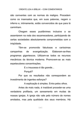 CRENTE LEIA A BÍBLIA! – COM COMENTÁRIOS
[ 57 ]
são coniventes com as normas do maligno. Procedem
como os insensatos que, em suas palavras, negam o
inferno e, intimamente, estão convencidos de que para lá
caminham.
Chegam esses pusilânimes inclusive a se
assentarem na roda dos escarnecedores, participando de
certas sociedades absolutamente comprometidas com a
iniqüidade.
Têm-se promovido fabulosas e caríssimas
campanhas de evangelização. Elaboram-se-lhes
programas gigantescos. Utilizam-se todos os recursos
mecânicos da técnica moderna. Promovem-se as mais
espetaculares concentrações.
E o insucesso é tão grande...
Porquê?
Por que os resultados não correspondem ao
investimento de ingentes esforços?
A explicação é simples. Entra pelos olhos.
Antes de mais nada, é inadiável proceder-se uma
verdadeira profilaxia, um saneamento em muitas de
nossas igrejas. A igreja não vale pelo número de nomes
arrolados, mas pela qualidade dos seus membros. Há
 