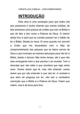 CRENTE LEIA A BÍBLIA! – COM COMENTÁRIOS
[ 6 ]
INTRODUÇÃO
Esta obra é uma exortação para que todos nós
que passamos o recibo dizendo que somos cristãos, de
fato tenhamos uma postura de cristão que crer na Bíblia e
que de fato a tem como a Palavra de Deus. O clamor
deste livro é para que os crentes possam ter o hábito de
ler a Bíblia. Desde os meus 15 anos quando me converti
a Cristo que me escandalizo com a falta de
comprometimento das pessoas que se dizem servos de
Deus e que inventam as maiores desculpas para não ler a
Bíblia, desde o famoso Não tenho tempo, até a que não
esta enxergando bem e que precisa ir ao oculista. Tem a
desculpa que não sabe o que acontece que logo sente
sono. Outros dizem que lê, mas não entende, outros
dizem que por não entender é que não ler. A verdade é
que alem da preguiça em ler, não tem a verdadeira
convicção que a Bíblia é a Palavra de Deus. Falam que
crêem, mas é da boca para fora.
 