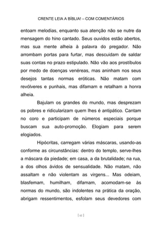 CRENTE LEIA A BÍBLIA! – COM COMENTÁRIOS
[ 61 ]
entoam melodias, enquanto sua atenção não se nutre da
mensagem do hino cantado. Seus ouvidos estão abertos,
mas sua mente alheia à palavra do pregador. Não
arrombam portas para furtar, mas descuidam de saldar
suas contas no prazo estipulado. Não vão aos prostíbulos
por medo de doenças venéreas, mas aninham nos seus
desejos tantas normas eróticas. Não matam com
revólveres e punhais, mas difamam e retalham a honra
alheia.
Bajulam os grandes do mundo, mas desprezam
os pobres e ridicularizam quem lhes é antipático. Cantam
no coro e participam de números especiais porque
buscam sua auto-promoção. Elogiam para serem
elogiados.
Hipócritas, carregam várias máscaras, usando-as
conforme as circunstâncias: dentro do templo, serve-lhes
a máscara da piedade; em casa, a da brutalidade; na rua,
a dos olhos ávidos de sensualidade. Não matam, não
assaltam e não violentam as virgens... Mas odeiam,
blasfemam, humilham, difamam, acomodam-se às
normas do mundo, são indolentes na prática da oração,
abrigam ressentimentos, esfolam seus devedores com
 