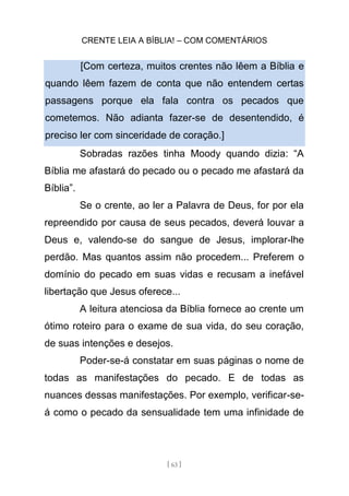 CRENTE LEIA A BÍBLIA! – COM COMENTÁRIOS
[ 63 ]
[Com certeza, muitos crentes não lêem a Bíblia e
quando lêem fazem de conta que não entendem certas
passagens porque ela fala contra os pecados que
cometemos. Não adianta fazer-se de desentendido, é
preciso ler com sinceridade de coração.]
Sobradas razões tinha Moody quando dizia: “A
Bíblia me afastará do pecado ou o pecado me afastará da
Bíblia”.
Se o crente, ao ler a Palavra de Deus, for por ela
repreendido por causa de seus pecados, deverá louvar a
Deus e, valendo-se do sangue de Jesus, implorar-lhe
perdão. Mas quantos assim não procedem... Preferem o
domínio do pecado em suas vidas e recusam a inefável
libertação que Jesus oferece...
A leitura atenciosa da Bíblia fornece ao crente um
ótimo roteiro para o exame de sua vida, do seu coração,
de suas intenções e desejos.
Poder-se-á constatar em suas páginas o nome de
todas as manifestações do pecado. E de todas as
nuances dessas manifestações. Por exemplo, verificar-se-
á como o pecado da sensualidade tem uma infinidade de
 