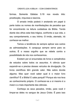 CRENTE LEIA A BÍBLIA! – COM COMENTÁRIOS
[ 64 ]
formas. Somente Gálatas 5.19 nos revela três:
prostituição, impureza e lascívia.
O amado irmão poderá ir anotando em papel à
parte todos os nomes de manifestações de pecados que
for encontrando na leitura cuidadosa da Bíblia. Tendo
diante dos olhos esta lista trágica, confronte a sua vida, o
seu comportamento, o seu íntimo. O irmão, aterrado, irá
conhecer-se melhor.
Temos a tendência de sempre aplicar aos outros
as admoestações. A carapuça sempre serve para os
outros. É o nosso orgulho que se rebela contra a
possibilidade de nós nos conhecermos.
Existem por aí enxurradas de livros e compêndios
de estudos sobre todos os assuntos. A ciência quer
expandir-se e precisa desses veículos de divulgação. Os
livros científicos têm grande valor. Não sobra dúvida
alguma. Mas quer você saber qual é o maior livro
científico? É a Bíblia! E sabe porquê? Porque ela nos leva
ao conhecimento próprio. O conhecer-se a si mesmo é a
maior e a mais importante das ciências.
Conheça os seus pecados, irmão, para você ir
limpar-se deles no sangue de Jesus Cristo. É para isso
 