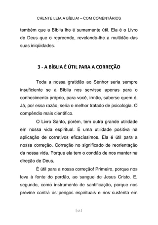 CRENTE LEIA A BÍBLIA! – COM COMENTÁRIOS
[ 65 ]
também que a Bíblia lhe é sumamente útil. Ela é o Livro
de Deus que o repreende, revelando-lhe a multidão das
suas iniqüidades.
3 - A BÍBLIA É ÚTIL PARA A CORREÇÃO
Toda a nossa gratidão ao Senhor seria sempre
insuficiente se a Bíblia nos servisse apenas para o
conhecimento próprio, para você, irmão, saberse quem é.
Já, por essa razão, seria o melhor tratado de psicologia. O
compêndio mais científico.
O Livro Santo, porém, tem outra grande utilidade
em nossa vida espiritual. É uma utilidade positiva na
aplicação de corretivos eficacíssimos. Ela é útil para a
nossa correção. Correção no significado de reorientação
da nossa vida. Porque ela tem o condão de nos manter na
direção de Deus.
É útil para a nossa correção! Primeiro, porque nos
leva à fonte do perdão, ao sangue de Jesus Cristo. E,
segundo, como instrumento de santificação, porque nos
previne contra os perigos espirituais e nos sustenta em
 