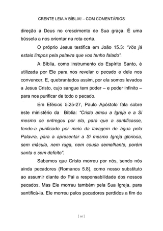 CRENTE LEIA A BÍBLIA! – COM COMENTÁRIOS
[ 66 ]
direção a Deus no crescimento de Sua graça. É uma
bússola a nos orientar na rota certa.
O próprio Jesus testifica em João 15.3: “Vós já
estais limpos pela palavra que vos tenho falado”.
A Bíblia, como instrumento do Espírito Santo, é
utilizada por Ele para nos revelar o pecado e dele nos
convencer. E, quebrantados assim, por ela somos levados
a Jesus Cristo, cujo sangue tem poder – e poder infinito –
para nos purificar de todo o pecado.
Em Efésios 5.25-27, Paulo Apóstolo fala sobre
este ministério da Bíblia: “Cristo amou a Igreja e a Si
mesmo se entregou por ela, para que a santificasse,
tendo-a purificado por meio da lavagem de água pela
Palavra, para a apresentar a Si mesmo Igreja gloriosa,
sem mácula, nem ruga, nem cousa semelhante, porém
santa e sem defeito”.
Sabemos que Cristo morreu por nós, sendo nós
ainda pecadores (Romanos 5.8), como nosso substituto
ao assumir diante do Pai a responsabilidade dos nossos
pecados. Mas Ele morreu também pela Sua Igreja, para
santificá-la. Ele morreu pelos pecadores perdidos a fim de
 