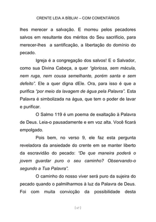 CRENTE LEIA A BÍBLIA! – COM COMENTÁRIOS
[ 67 ]
lhes merecer a salvação. E morreu pelos pecadores
salvos em resultante dos méritos do Seu sacrifício, para
merecer-lhes a santificação, a libertação do domínio do
pecado.
Igreja é a congregação dos salvos! E o Salvador,
como sua Divina Cabeça, a quer “gloriosa, sem mácula,
nem ruga, nem cousa semelhante, porém santa e sem
defeito”. Ele a quer digna dEle. Ora, para isso é que a
purifica “por meio da lavagem de água pela Palavra”. Esta
Palavra é simbolizada na água, que tem o poder de lavar
e purificar.
O Salmo 119 é um poema de exaltação à Palavra
de Deus. Leia-o pausadamente e em voz alta. Você ficará
empolgado.
Pois bem, no verso 9, ele faz esta pergunta
reveladora da ansiedade do crente em se manter liberto
da escravidão do pecado: “De que maneira poderá o
jovem guardar puro o seu caminho? Observando-o
segundo a Tua Palavra”.
O caminho do nosso viver será puro da sujeira do
pecado quando o palmilharmos à luz da Palavra de Deus.
Foi com muita convicção da possibilidade desta
 