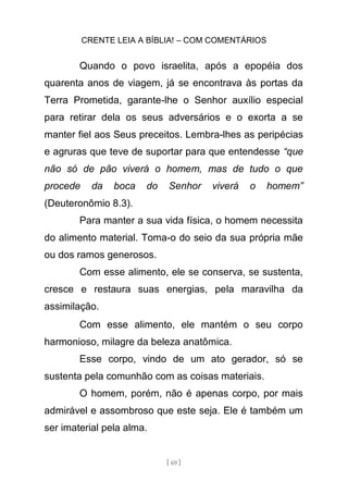 CRENTE LEIA A BÍBLIA! – COM COMENTÁRIOS
[ 69 ]
Quando o povo israelita, após a epopéia dos
quarenta anos de viagem, já se encontrava às portas da
Terra Prometida, garante-lhe o Senhor auxílio especial
para retirar dela os seus adversários e o exorta a se
manter fiel aos Seus preceitos. Lembra-lhes as peripécias
e agruras que teve de suportar para que entendesse “que
não só de pão viverá o homem, mas de tudo o que
procede da boca do Senhor viverá o homem”
(Deuteronômio 8.3).
Para manter a sua vida física, o homem necessita
do alimento material. Toma-o do seio da sua própria mãe
ou dos ramos generosos.
Com esse alimento, ele se conserva, se sustenta,
cresce e restaura suas energias, pela maravilha da
assimilação.
Com esse alimento, ele mantém o seu corpo
harmonioso, milagre da beleza anatômica.
Esse corpo, vindo de um ato gerador, só se
sustenta pela comunhão com as coisas materiais.
O homem, porém, não é apenas corpo, por mais
admirável e assombroso que este seja. Ele é também um
ser imaterial pela alma.
 