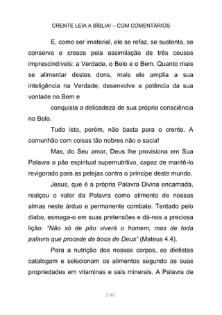 CRENTE LEIA A BÍBLIA! – COM COMENTÁRIOS
[ 70 ]
E, como ser imaterial, ele se refaz, se sustenta, se
conserva e cresce pela assimilação de três cousas
imprescindíveis: a Verdade, o Belo e o Bem. Quanto mais
se alimentar destes dons, mais ele amplia a sua
inteligência na Verdade, desenvolve a potência da sua
vontade no Bem e
conquista a delicadeza de sua própria consciência
no Belo.
Tudo isto, porém, não basta para o crente. A
comunhão com coisas tão nobres não o sacia!
Mas, do Seu amor, Deus lhe provisiona em Sua
Palavra o pão espiritual supernutritivo, capaz de mantê-lo
revigorado para as pelejas contra o príncipe deste mundo.
Jesus, que é a própria Palavra Divina encarnada,
realçou o valor da Palavra como alimento de nossas
almas neste árduo e permanente combate. Tentado pelo
diabo, esmaga-o em suas pretensões e dá-nos a preciosa
lição: “Não só de pão viverá o homem, mas de toda
palavra que procede da boca de Deus” (Mateus 4.4).
Para a nutrição dos nossos corpos, os dietistas
catalogam e selecionam os alimentos segundo as suas
propriedades em vitaminas e sais minerais. A Palavra de
 