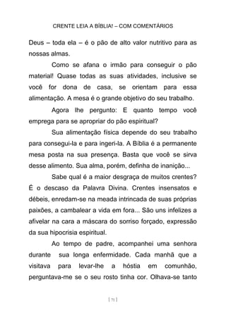CRENTE LEIA A BÍBLIA! – COM COMENTÁRIOS
[ 71 ]
Deus – toda ela – é o pão de alto valor nutritivo para as
nossas almas.
Como se afana o irmão para conseguir o pão
material! Quase todas as suas atividades, inclusive se
você for dona de casa, se orientam para essa
alimentação. A mesa é o grande objetivo do seu trabalho.
Agora lhe pergunto: E quanto tempo você
emprega para se apropriar do pão espiritual?
Sua alimentação física depende do seu trabalho
para consegui-la e para ingeri-la. A Bíblia é a permanente
mesa posta na sua presença. Basta que você se sirva
desse alimento. Sua alma, porém, definha de inanição...
Sabe qual é a maior desgraça de muitos crentes?
É o descaso da Palavra Divina. Crentes insensatos e
débeis, enredam-se na meada intrincada de suas próprias
paixões, a cambalear a vida em fora... São uns infelizes a
afivelar na cara a máscara do sorriso forçado, expressão
da sua hipocrisia espiritual.
Ao tempo de padre, acompanhei uma senhora
durante sua longa enfermidade. Cada manhã que a
visitava para levar-lhe a hóstia em comunhão,
perguntava-me se o seu rosto tinha cor. Olhava-se tanto
 