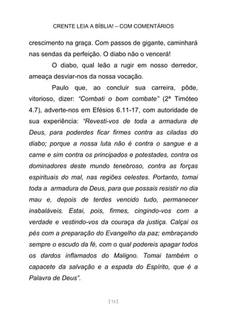 CRENTE LEIA A BÍBLIA! – COM COMENTÁRIOS
[ 73 ]
crescimento na graça. Com passos de gigante, caminhará
nas sendas da perfeição. O diabo não o vencerá!
O diabo, qual leão a rugir em nosso derredor,
ameaça desviar-nos da nossa vocação.
Paulo que, ao concluir sua carreira, pôde,
vitorioso, dizer: “Combati o bom combate” (2ª Timóteo
4.7), adverte-nos em Efésios 6.11-17, com autoridade de
sua experiência: “Revesti-vos de toda a armadura de
Deus, para poderdes ficar firmes contra as ciladas do
diabo; porque a nossa luta não é contra o sangue e a
carne e sim contra os principados e potestades, contra os
dominadores deste mundo tenebroso, contra as forças
espirituais do mal, nas regiões celestes. Portanto, tomai
toda a armadura de Deus, para que possais resistir no dia
mau e, depois de terdes vencido tudo, permanecer
inabaláveis. Estai, pois, firmes, cingindo-vos com a
verdade e vestindo-vos da couraça da justiça. Calçai os
pés com a preparação do Evangelho da paz; embraçando
sempre o escudo da fé, com o qual podereis apagar todos
os dardos inflamados do Maligno. Tomai também o
capacete da salvação e a espada do Espírito, que é a
Palavra de Deus”.
 