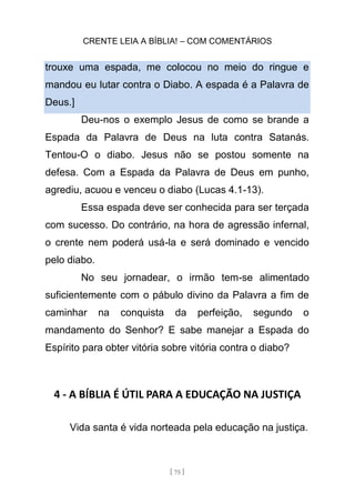 CRENTE LEIA A BÍBLIA! – COM COMENTÁRIOS
[ 75 ]
trouxe uma espada, me colocou no meio do ringue e
mandou eu lutar contra o Diabo. A espada é a Palavra de
Deus.]
Deu-nos o exemplo Jesus de como se brande a
Espada da Palavra de Deus na luta contra Satanás.
Tentou-O o diabo. Jesus não se postou somente na
defesa. Com a Espada da Palavra de Deus em punho,
agrediu, acuou e venceu o diabo (Lucas 4.1-13).
Essa espada deve ser conhecida para ser terçada
com sucesso. Do contrário, na hora de agressão infernal,
o crente nem poderá usá-la e será dominado e vencido
pelo diabo.
No seu jornadear, o irmão tem-se alimentado
suficientemente com o pábulo divino da Palavra a fim de
caminhar na conquista da perfeição, segundo o
mandamento do Senhor? E sabe manejar a Espada do
Espírito para obter vitória sobre vitória contra o diabo?
4 - A BÍBLIA É ÚTIL PARA A EDUCAÇÃO NA JUSTIÇA
Vida santa é vida norteada pela educação na justiça.
 