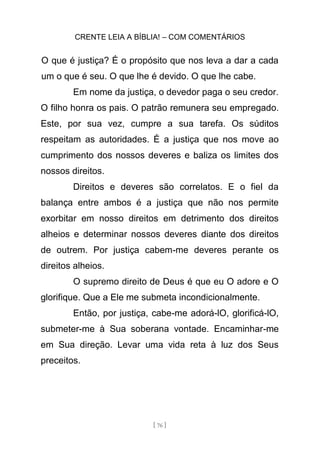 CRENTE LEIA A BÍBLIA! – COM COMENTÁRIOS
[ 76 ]
O que é justiça? É o propósito que nos leva a dar a cada
um o que é seu. O que lhe é devido. O que lhe cabe.
Em nome da justiça, o devedor paga o seu credor.
O filho honra os pais. O patrão remunera seu empregado.
Este, por sua vez, cumpre a sua tarefa. Os súditos
respeitam as autoridades. É a justiça que nos move ao
cumprimento dos nossos deveres e baliza os limites dos
nossos direitos.
Direitos e deveres são correlatos. E o fiel da
balança entre ambos é a justiça que não nos permite
exorbitar em nosso direitos em detrimento dos direitos
alheios e determinar nossos deveres diante dos direitos
de outrem. Por justiça cabem-me deveres perante os
direitos alheios.
O supremo direito de Deus é que eu O adore e O
glorifique. Que a Ele me submeta incondicionalmente.
Então, por justiça, cabe-me adorá-lO, glorificá-lO,
submeter-me à Sua soberana vontade. Encaminhar-me
em Sua direção. Levar uma vida reta à luz dos Seus
preceitos.
 