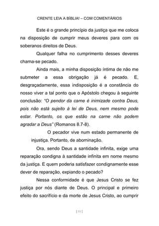 CRENTE LEIA A BÍBLIA! – COM COMENTÁRIOS
[ 77 ]
Este é o grande princípio da justiça que me coloca
na disposição de cumprir meus deveres para com os
soberanos direitos de Deus.
Qualquer falha no cumprimento desses deveres
chama-se pecado.
Ainda mais, a minha disposição íntima de não me
submeter a essa obrigação já é pecado. E,
desgraçadamente, essa indisposição é a constância do
nosso viver a tal ponto que o Apóstolo chegou à seguinte
conclusão: “O pendor da carne é inimizade contra Deus,
pois não está sujeito à lei de Deus, nem mesmo pode
estar. Portanto, os que estão na carne não podem
agradar a Deus” (Romanos 8.7-8).
O pecador vive num estado permanente de
injustiça. Portanto, de abominação.
Ora, sendo Deus a santidade infinita, exige uma
reparação condigna à santidade infinita em nome mesmo
da justiça. E quem poderia satisfazer condignamente esse
dever de reparação, expiando o pecado?
Nessa conformidade é que Jesus Cristo se fez
justiça por nós diante de Deus. O principal e primeiro
efeito do sacrifício e da morte de Jesus Cristo, ao cumprir
 