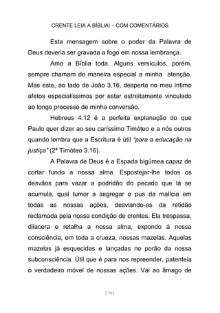 CRENTE LEIA A BÍBLIA! – COM COMENTÁRIOS
[ 79 ]
Esta mensagem sobre o poder da Palavra de
Deus deveria ser gravada a fogo em nossa lembrança.
Amo a Bíblia toda. Alguns versículos, porém,
sempre chamam de maneira especial a minha atenção.
Mas este, ao lado de João 3.16, desperta no meu íntimo
afetos especialíssimos por estar estreitamente vinculado
ao longo processo de minha conversão.
Hebreus 4.12 é a perfeita explanação do que
Paulo quer dizer ao seu caríssimo Timóteo e a nós outros
quando lembra que a Escritura é útil “para a educação na
justiça” (2ª Timóteo 3.16).
A Palavra de Deus é a Espada bigúmea capaz de
cortar fundo a nossa alma. Espostejar-lhe todos os
desvãos para vazar a podridão do pecado que lá se
acumula, qual tumor a segregar o pus da malícia em
todas as nossas ações, desviando-as da retidão
reclamada pela nossa condição de crentes. Ela trespassa,
dilacera e retalha a nossa alma, expondo à nossa
consciência, em toda a crueza, nossas mazelas. Aquelas
mazelas já esquecidas e lançadas no porão da nossa
subconsciência. Útil que é para nos repreender, patenteia
o verdadeiro móvel de nossas ações. Vai ao âmago de
 