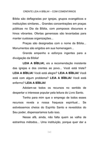 CRENTE LEIA A BÍBLIA! – COM COMENTÁRIOS
[ 8 ]
Bíblia são deflagradas por igrejas, grupos evangélicos e
instituições similares... Grandes concentrações em praças
públicas no Dia da Bíblia, com pomposos discursos e
hinos vibrantes. Ofertas generosas são levantadas para
manter custosas organizações...
Praças são designadas com o nome da Bíblia...
Monumentos são erigidos em sua homenagem...
Grande empenho e esforços ingentes para a
divulgação da Bíblia!
LEIA A BÍBLIA!, eis a recomendação insistente
das igrejas e dos crentes ao povo... Você está triste?
LEIA A BÍBLIA! Você está alegre? LEIA A BÍBLIA! Você
está com algum problema? LEIA A BÍBLIA! Você está
enfermo? LEIA A BÍBLIA!
Adotam-se todos os recursos no sentido de
despertar o interesse popular pela leitura do Livro Santo.
Tenho para mim que o emprego de todos esses
recursos revela a nossa fraqueza espiritual... Se
estivéssemos cheios do Espírito Santo e revestidos do
Seu poder, dispensaríamos tudo isso.
Nesse afã, ainda, não falta quem se valha de
estranhos métodos... Uma instituição, porque quer dar a
 