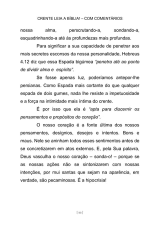 CRENTE LEIA A BÍBLIA! – COM COMENTÁRIOS
[ 80 ]
nossa alma, perscrutando-a, sondando-a,
esquadrinhando-a até às profundezas mais profundas.
Para significar a sua capacidade de penetrar aos
mais secretos esconsos da nossa personalidade, Hebreus
4.12 diz que essa Espada bigúmea “penetra até ao ponto
de dividir alma e espírito”.
Se fosse apenas luz, poderíamos antepor-lhe
persianas. Como Espada mais cortante do que qualquer
espada de dois gumes, nada lhe resiste a impetuosidade
e a força na intimidade mais íntima do crente.
É por isso que ela é “apta para discernir os
pensamentos e propósitos do coração”.
O nosso coração é a fonte última dos nossos
pensamentos, desígnios, desejos e intentos. Bons e
maus. Nele se aninham todos esses sentimentos antes de
se concretizarem em atos externos. E, pela Sua palavra,
Deus vasculha o nosso coração – sonda-o! – porque se
as nossas ações não se sintonizarem com nossas
intenções, por mui santas que sejam na aparência, em
verdade, são pecaminosas. É a hipocrisia!
 