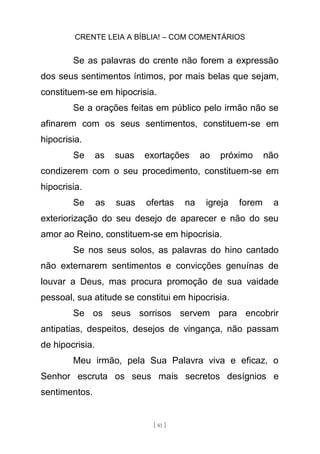 CRENTE LEIA A BÍBLIA! – COM COMENTÁRIOS
[ 81 ]
Se as palavras do crente não forem a expressão
dos seus sentimentos íntimos, por mais belas que sejam,
constituem-se em hipocrisia.
Se a orações feitas em público pelo irmão não se
afinarem com os seus sentimentos, constituem-se em
hipocrisia.
Se as suas exortações ao próximo não
condizerem com o seu procedimento, constituem-se em
hipocrisia.
Se as suas ofertas na igreja forem a
exteriorização do seu desejo de aparecer e não do seu
amor ao Reino, constituem-se em hipocrisia.
Se nos seus solos, as palavras do hino cantado
não externarem sentimentos e convicções genuínas de
louvar a Deus, mas procura promoção de sua vaidade
pessoal, sua atitude se constitui em hipocrisia.
Se os seus sorrisos servem para encobrir
antipatias, despeitos, desejos de vingança, não passam
de hipocrisia.
Meu irmão, pela Sua Palavra viva e eficaz, o
Senhor escruta os seus mais secretos desígnios e
sentimentos.
 
