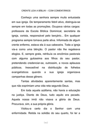 CRENTE LEIA A BÍBLIA! – COM COMENTÁRIOS
[ 82 ]
Conheço uma senhora sempre muito entusiasta
em sua igreja. De temperamento febril ativo, distinguia-se
sempre em todas as promoções. Ocupava vários cargos:
professora da Escola Bíblica Dominical, secretária da
igreja, corista, responsável pelo berçário... Em qualquer
programa sempre tomava parte ativa. Informada de algum
crente enfermo, estava ela à sua cabeceira. Toda a igreja
via-a como uma bênção. O pastor não lhe regateava
elogios. E, sempre grata, retribuía os encômios pastorais
com alguma guloseima aos filhos do seu pastor,
pretendendo credenciar-se, outrossim, a novos aplausos
públicos. Inexcedível na distribuição de folhetos
evangelísticos quando a sua igreja organizava
campanhas desse gênero.
Tantas atividades aparentemente santas, mas
que não exprimiam uma vida reta segundo Deus.
Em toda aquela azáfama, não havia a educação
na justiça. Diante de Deus, tudo aquilo era pecado.
Aquela nossa irmã não visava a glória de Deus.
Procurava, sim, a sua própria glória.
Visitou-a certo dia o Senhor com uma
enfermidade. Retida na solidão do seu quarto, foi ler a
 