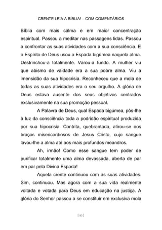 CRENTE LEIA A BÍBLIA! – COM COMENTÁRIOS
[ 83 ]
Bíblia com mais calma e em maior concentração
espiritual. Passou a meditar nas passagens lidas. Passou
a confrontar as suas atividades com a sua consciência. E
o Espírito de Deus usou a Espada bigúmea naquela alma.
Destrinchou-a totalmente. Varou-a fundo. A mulher viu
que abismo de vaidade era a sua pobre alma. Viu a
imensidão da sua hipocrisia. Reconheceu que a mola de
todas as suas atividades era o seu orgulho. A glória de
Deus estava ausente dos seus objetivos centrados
exclusivamente na sua promoção pessoal.
A Palavra de Deus, qual Espada bigúmea, pôs-lhe
à luz da consciência toda a podridão espiritual produzida
por sua hipocrisia. Contrita, quebrantada, atirou-se nos
braços misericordiosos de Jesus Cristo, cujo sangue
lavou-lhe a alma até aos mais profundos meandros.
Ah, irmão! Como esse sangue tem poder de
purificar totalmente uma alma devassada, aberta de par
em par pela Divina Espada!
Aquela crente continuou com as suas atividades.
Sim, continuou. Mas agora com a sua vida realmente
voltada e votada para Deus em educação na justiça. A
glória do Senhor passou a se constituir em exclusiva mola
 