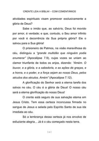 CRENTE LEIA A BÍBLIA! – COM COMENTÁRIOS
[ 85 ]
atividades espirituais visam promover exclusivamente a
glória de Deus?
Sabe o irmão que, ao salvá-lo, Deus foi movido
por amor, é verdade; e que, contudo, o Seu amor infinito
por você é decorrência da Sua própria glória? Ele o
salvou para a Sua glória!
O prisioneiro de Patmos, na visão maravilhosa do
céu, distinguiu a “grande multidão que ninguém podia
enumerar” (Apocalipse 7.9), cujas vozes se uniam ao
clamor triunfante de todos os anjos, dizendo: “Amém. O
louvor, e a glória, e a sabedoria, e as ações de graças, e
a honra, e o poder, e a força sejam ao nosso Deus, pelos
séculos dos séculos. Amém” (Apocalipse 7.12).
A glorificação do Senhor será a eterna tarefa dos
salvos no céu. O céu é a glória de Deus! O nosso céu
será a eterna glorificação do nosso Deus!
O crente está seguro de sua salvação eterna em
Jesus Cristo. Tem essa certeza inconcussa firmada no
sangue de Jesus e selada pelo Espírito Santo de sua ida
imediata ao céu.
Só a lembrança dessa certeza já nos envolve de
esfuziante alegria... Já é o céu começado nesta terra.
 