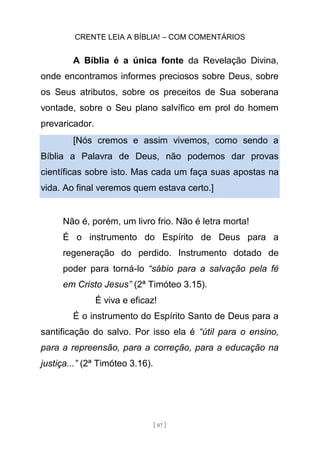 CRENTE LEIA A BÍBLIA! – COM COMENTÁRIOS
[ 87 ]
A Bíblia é a única fonte da Revelação Divina,
onde encontramos informes preciosos sobre Deus, sobre
os Seus atributos, sobre os preceitos de Sua soberana
vontade, sobre o Seu plano salvífico em prol do homem
prevaricador.
[Nós cremos e assim vivemos, como sendo a
Bíblia a Palavra de Deus, não podemos dar provas
científicas sobre isto. Mas cada um faça suas apostas na
vida. Ao final veremos quem estava certo.]
Não é, porém, um livro frio. Não é letra morta!
É o instrumento do Espírito de Deus para a
regeneração do perdido. Instrumento dotado de
poder para torná-lo “sábio para a salvação pela fé
em Cristo Jesus” (2ª Timóteo 3.15).
É viva e eficaz!
É o instrumento do Espírito Santo de Deus para a
santificação do salvo. Por isso ela é “útil para o ensino,
para a repreensão, para a correção, para a educação na
justiça...” (2ª Timóteo 3.16).
 