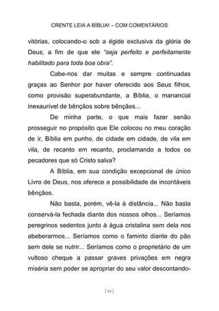 CRENTE LEIA A BÍBLIA! – COM COMENTÁRIOS
[ 89 ]
vitórias, colocando-o sob a égide exclusiva da glória de
Deus, a fim de que ele “seja perfeito e perfeitamente
habilitado para toda boa obra”.
Cabe-nos dar muitas e sempre continuadas
graças ao Senhor por haver oferecido aos Seus filhos,
como provisão superabundante, a Bíblia, o manancial
inexaurível de bênçãos sobre bênçãos...
De minha parte, o que mais fazer senão
prosseguir no propósito que Ele colocou no meu coração
de ir, Bíblia em punho, de cidade em cidade, de vila em
vila, de recanto em recanto, proclamando a todos os
pecadores que só Cristo salva?
A Bíblia, em sua condição excepcional de único
Livro de Deus, nos oferece a possibilidade de incontáveis
bênçãos.
Não basta, porém, vê-la à distância... Não basta
conservá-la fechada diante dos nossos olhos... Seríamos
peregrinos sedentos junto à água cristalina sem dela nos
abeberarmos... Seríamos como o faminto diante do pão
sem dele se nutrir... Seríamos como o proprietário de um
vultoso cheque a passar graves privações em negra
miséria sem poder se apropriar do seu valor descontando-
 