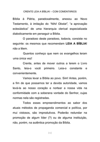 CRENTE LEIA A BÍBLIA! – COM COMENTÁRIOS
[ 9 ]
Bíblia à Pátria, paradoxalmente, anexou ao Novo
Testamento, à imitação do “Nihil Obstat”, “a aprovação
eclesiástica” de uma hierarquia clerical especializada
diabolicamente em perseguir a Bíblia.
O paradoxo deste paradoxo, todavia, consiste no
seguinte: os mesmos que recomendam LEIA A BÍBLIA!
não a lêem.
Quantos conheço que nem os evangelhos leram
uma única vez!
Crente, antes de mover outros a lerem o Livro
Santo, leia-o você primeiro. Leia-o constante e
convenientemente.
Vamos levar a Bíblia ao povo. Sim! Antes, porém,
a fim de que possamos ter a devida autoridade, vamos
levá-la ao nosso coração e nortear a nossa vida na
conformidade com a soberana vontade do Senhor, cujas
normas nela são registradas.
Todos esses empreendimentos ao sabor dos
atuais métodos de propaganda comercial e política, por
mui vistosos, são improdutivos. Poderão redundar na
promoção de algum líder (?) ou de alguma instituição,
não, porém, na autêntica promoção da Bíblia.
 